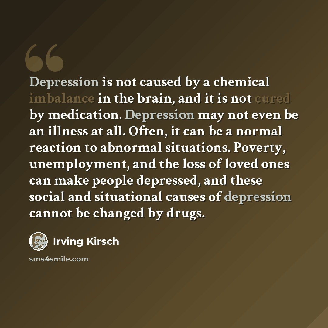 “Depression is not caused by a chemical imbalance in the brain, and it is not cured by medication. Depression may not even be an illness at all. Often, it can be a normal reaction to abnormal situations. Poverty, unemployment, and the loss of loved ones can make people depressed, and these social…” quote by Irving Kirsch