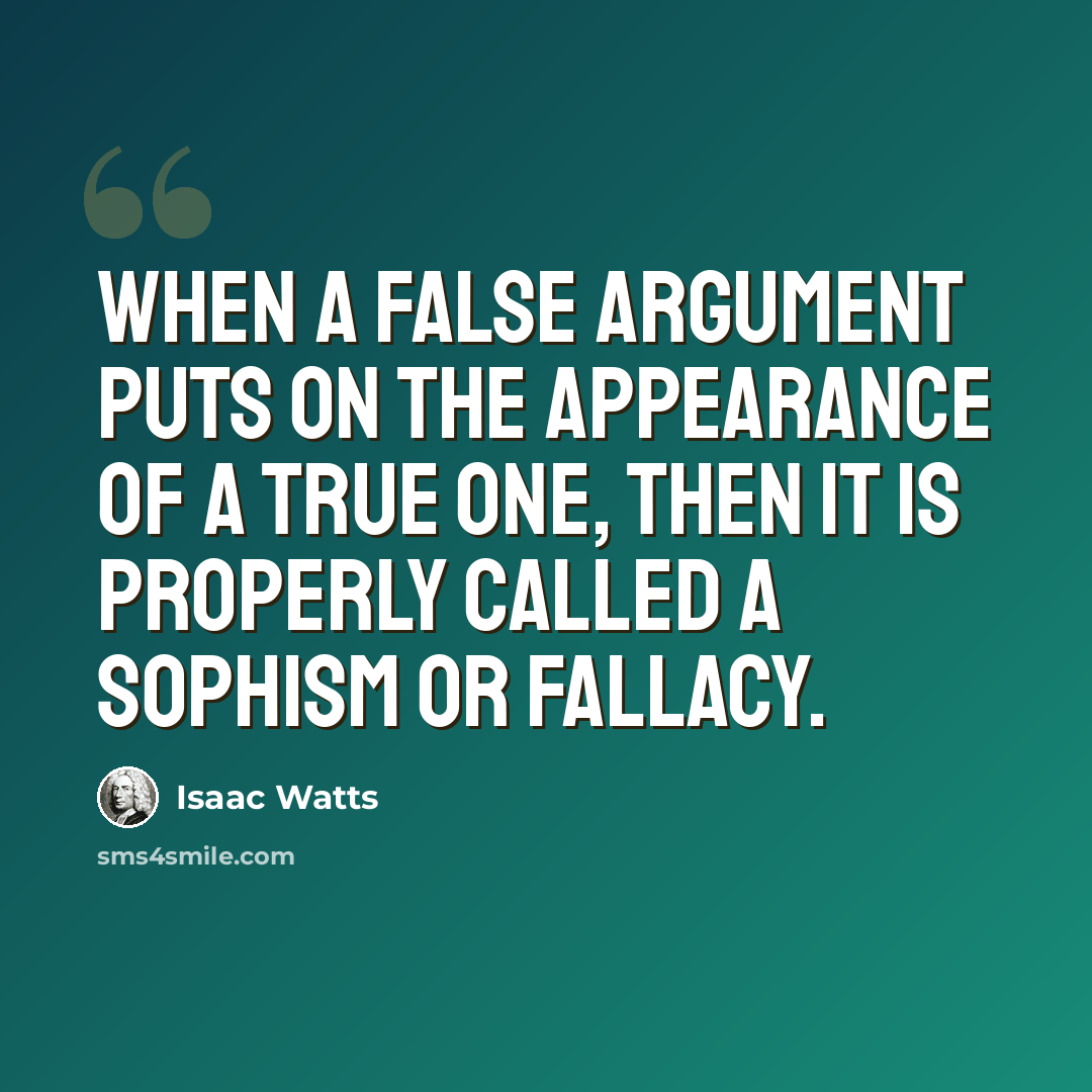“When a false argument puts on the appearance of a true one, then it is properly called a sophism or fallacy.” quote by Isaac Watts