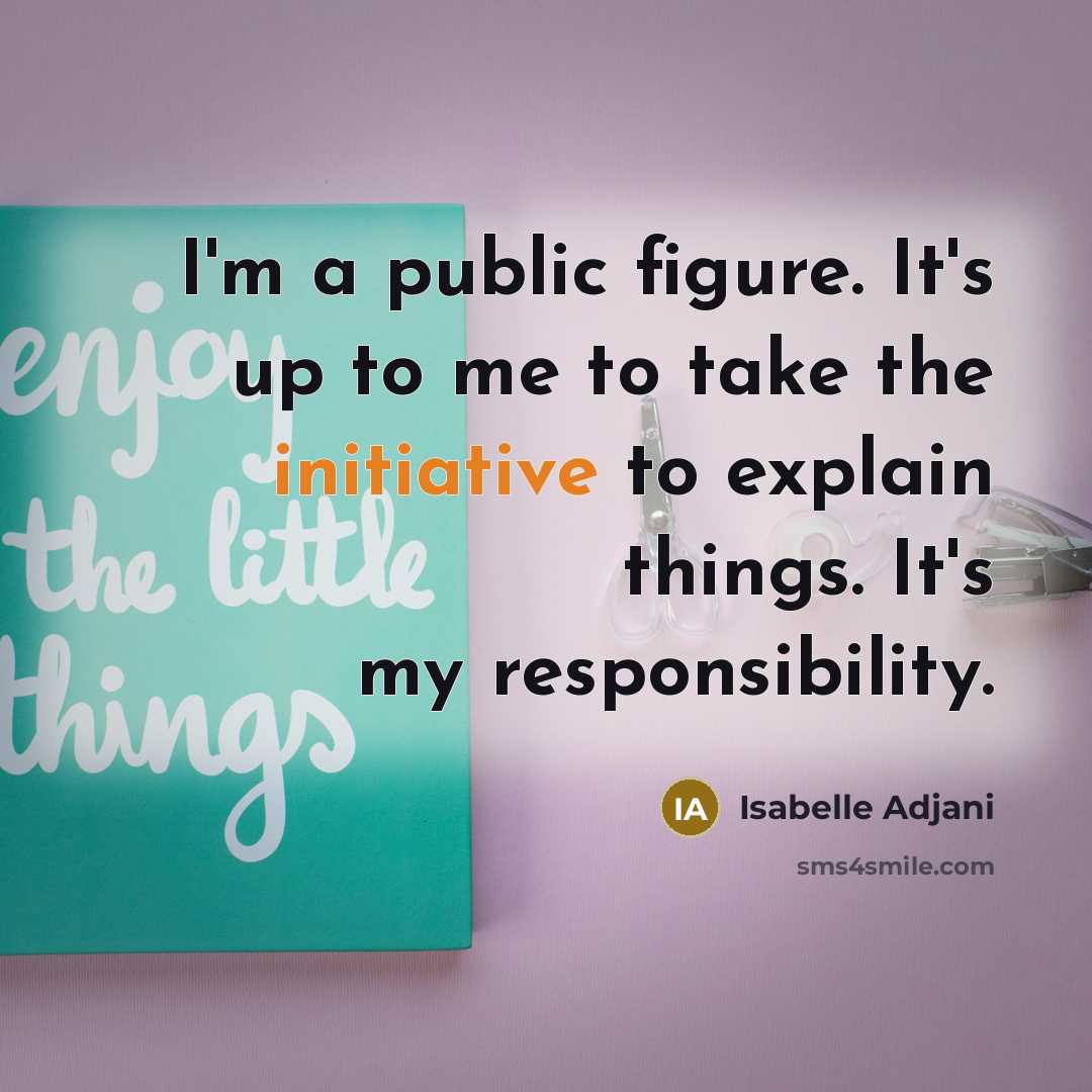 “I'm a public figure. It's up to me to take the initiative to explain things. It's my responsibility.” quote by Isabelle Adjani