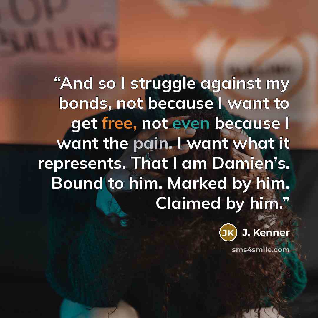 “And so I struggle against my bonds, not because I want to get free, not even because I want the pain. I want what it represents. That I am Damien’s. Bound to him. Marked by him. Claimed by him.” quote by J. Kenner