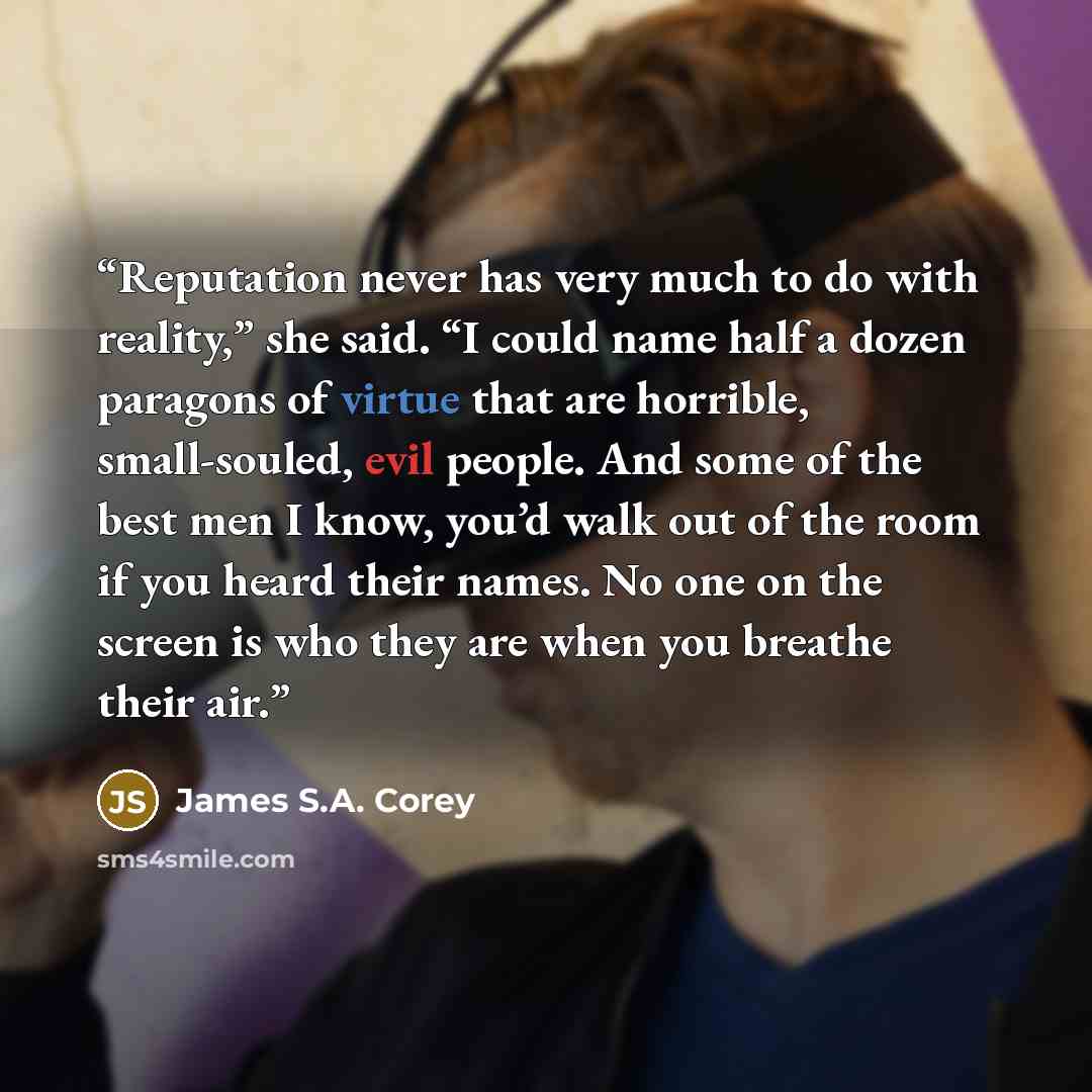 “Reputation never has very much to do with reality,” she said. “I could name half a dozen paragons of virtue that are horrible, small-souled, evil people. And some of the best men I know, you’d walk out of the room if you heard their names. No one on the screen is who they are when you breathe…” quote by James S.A. Corey