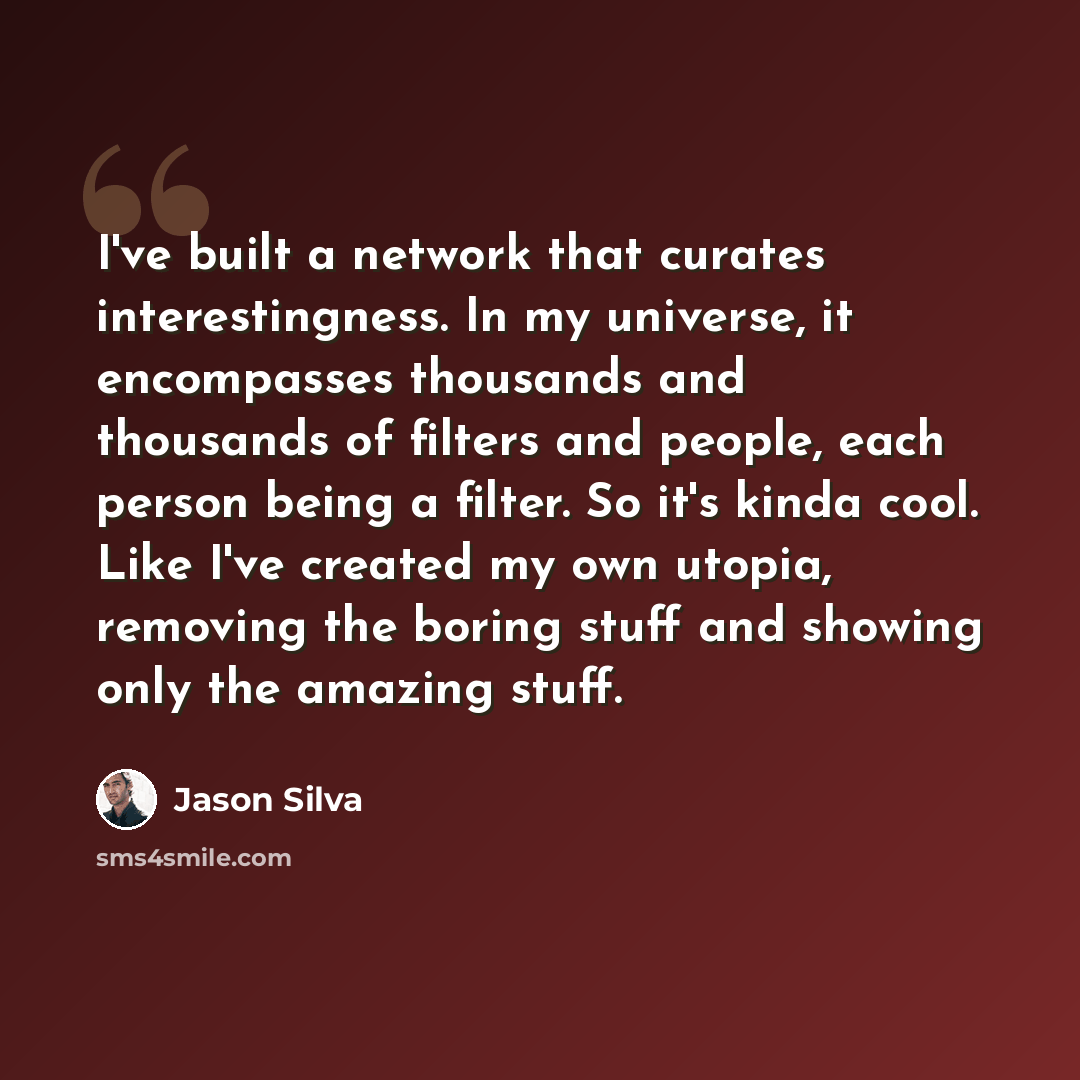 “I've built a network that curates interestingness. In my universe, it encompasses thousands and thousands of filters and people, each person being a filter. So it's kinda cool. Like I've created my own utopia, removing the boring stuff and showing only the amazing stuff.” quote by Jason Silva
