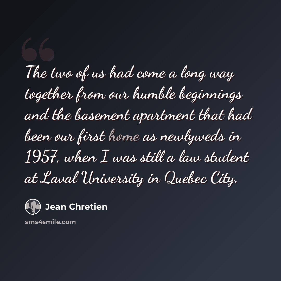 “The two of us had come a long way together from our humble beginnings and the basement apartment that had been our first home as newlyweds in 1957, when I was still a law student at Laval University in Quebec City.” quote by Jean Chretien