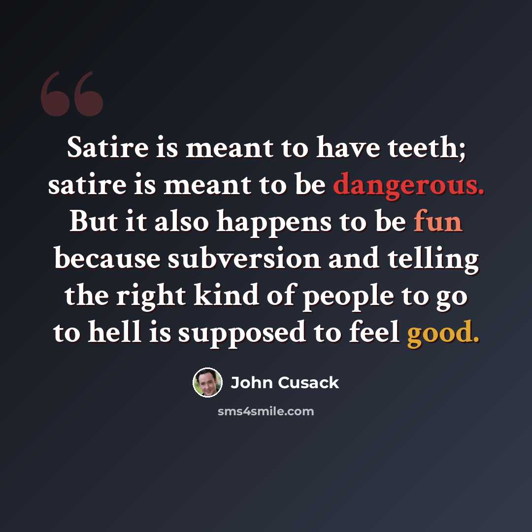 “Satire is meant to have teeth; satire is meant to be dangerous. But it also happens to be fun because subversion and telling the right kind of people to go to hell is supposed to feel good.” quote by John Cusack