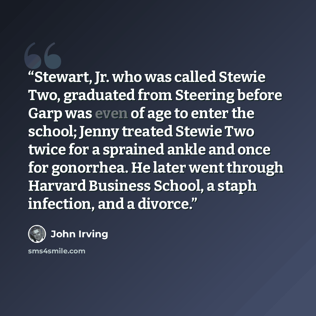 “Stewart, Jr. who was called Stewie Two, graduated from Steering before Garp was even of age to enter the school; Jenny treated Stewie Two twice for a sprained ankle and once for gonorrhea. He later went through Harvard Business School, a staph infection, and a divorce.” quote by John Irving