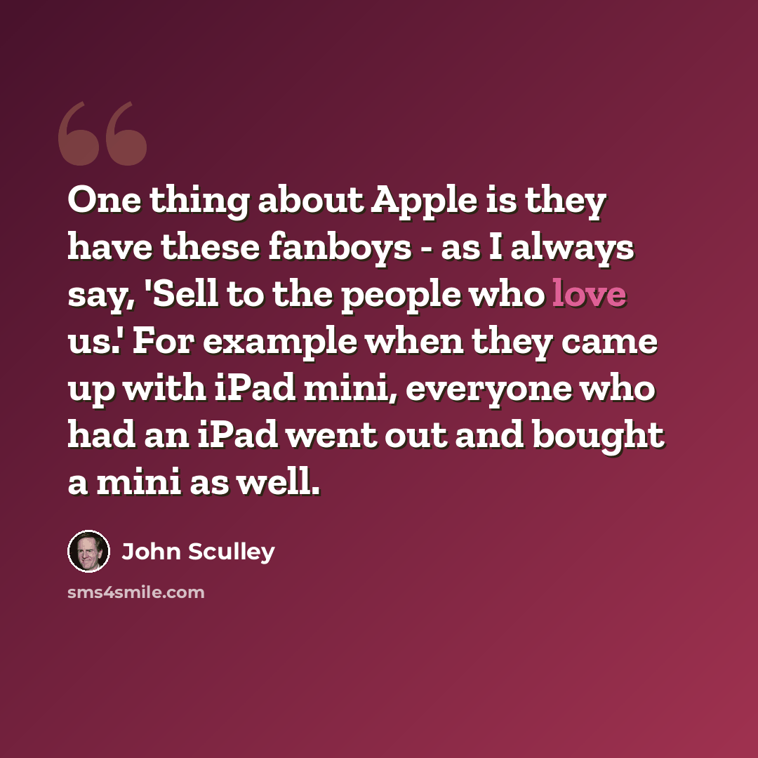 “One thing about Apple is they have these fanboys - as I always say, 'Sell to the people who love us.' For example when they came up with iPad mini, everyone who had an iPad went out and bought a mini as well.” quote by John Sculley