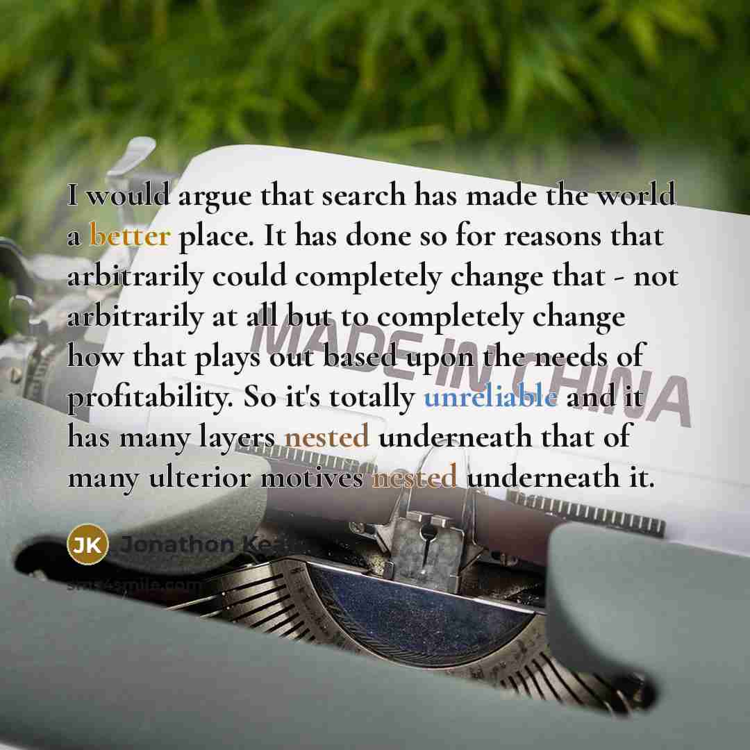 “I would argue that search has made the world a better place. It has done so for reasons that arbitrarily could completely change that - not arbitrarily at all but to completely change how that plays out based upon the needs of profitability. So it's totally unreliable and it has many layers nested…” quote by Jonathon Keats