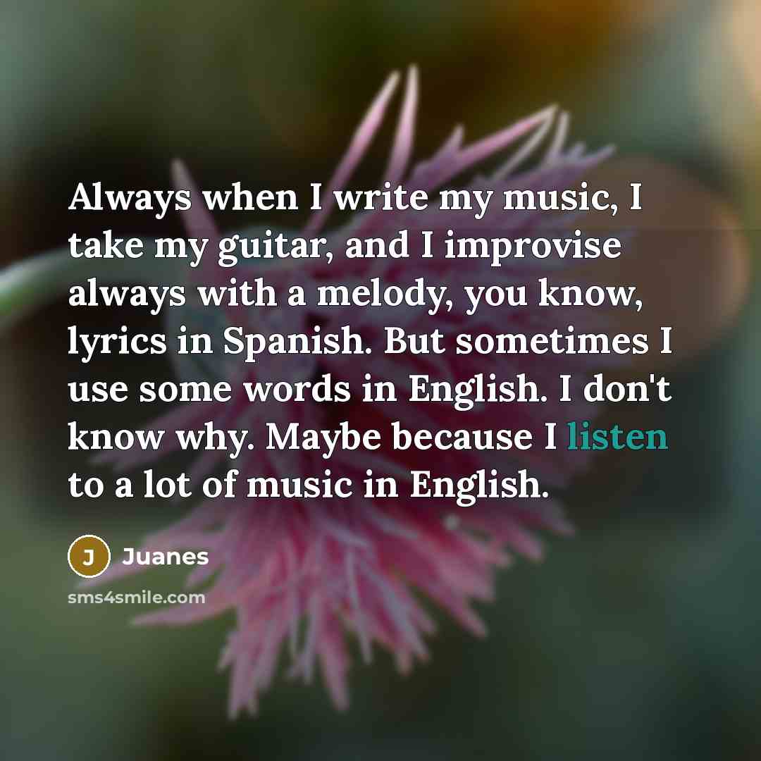 “Always when I write my music, I take my guitar, and I improvise always with a melody, you know, lyrics in Spanish. But sometimes I use some words in English. I don't know why. Maybe because I listen to a lot of music in English.” quote by Juanes