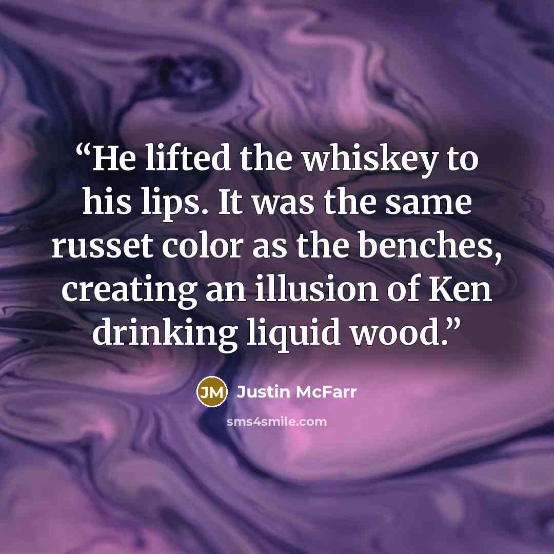 “He lifted the whiskey to his lips. It was the same russet color as the benches, creating an illusion of Ken drinking liquid wood.” quote by Justin McFarr