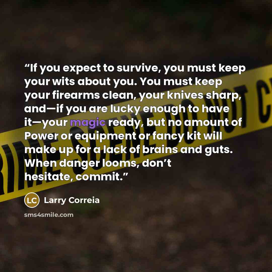 “If you expect to survive, you must keep your wits about you. You must keep your firearms clean, your knives sharp, and—if you are lucky enough to have it—your magic ready, but no amount of Power or equipment or fancy kit will make up for a lack of brains and guts. When danger looms, don’t…” quote by Larry Correia