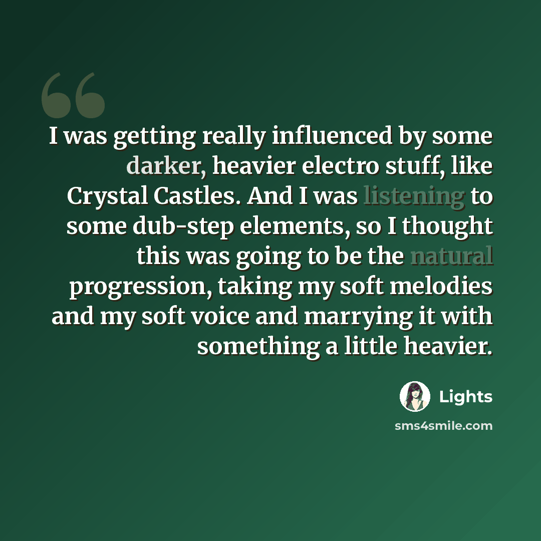 “I was getting really influenced by some darker, heavier electro stuff, like Crystal Castles. And I was listening to some dub-step elements, so I thought this was going to be the natural progression, taking my soft melodies and my soft voice and marrying it with something a little heavier.” quote by Lights