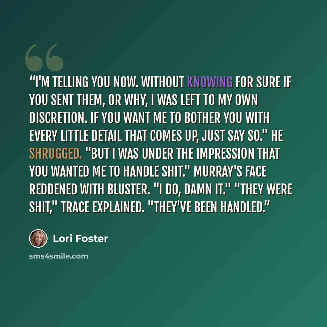 “I'm telling you now. Without knowing for sure if you sent them, or why, I was left to my own discretion. If you want me to bother you with every little detail that comes up, just say so." He shrugged. "But I was under the impression that you wanted me to handle shit." Murray's face reddened with…” quote by Lori Foster