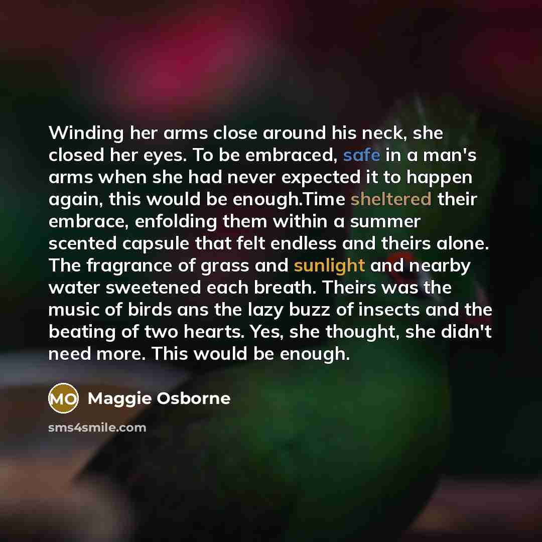 “Winding her arms close around his neck, she closed her eyes. To be embraced, safe in a man's arms when she had never expected it to happen again, this would be enough.Time sheltered their embrace, enfolding them within a summer scented capsule that felt endless and theirs alone. The fragrance of…” quote by Maggie Osborne