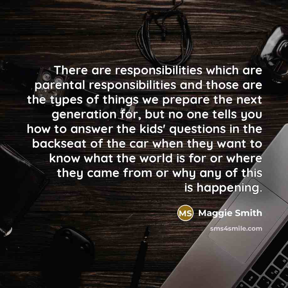 “There are responsibilities which are parental responsibilities and those are the types of things we prepare the next generation for, but no one tells you how to answer the kids' questions in the backseat of the car when they want to know what the world is for or where they came from or why any of…” quote by Maggie Smith