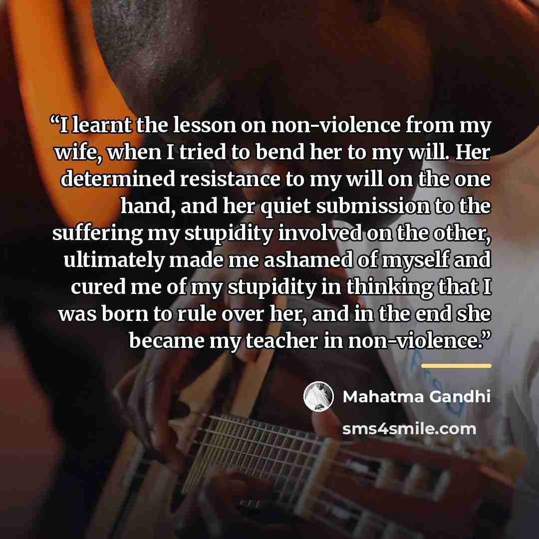 “I learnt the lesson on non-violence from my wife, when I tried to bend her to my will. Her determined resistance to my will on the one hand, and her quiet submission to the suffering my stupidity involved on the other, ultimately made me ashamed of myself and cured me of my stupidity in thinking…” quote by Mahatma Gandhi