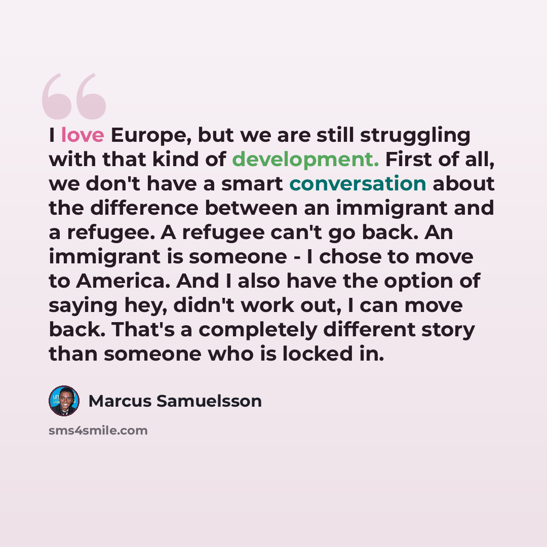 “I love Europe, but we are still struggling with that kind of development. First of all, we don't have a smart conversation about the difference between an immigrant and a refugee. A refugee can't go back. An immigrant is someone - I chose to move to America. And I also have the option of saying…” quote by Marcus Samuelsson