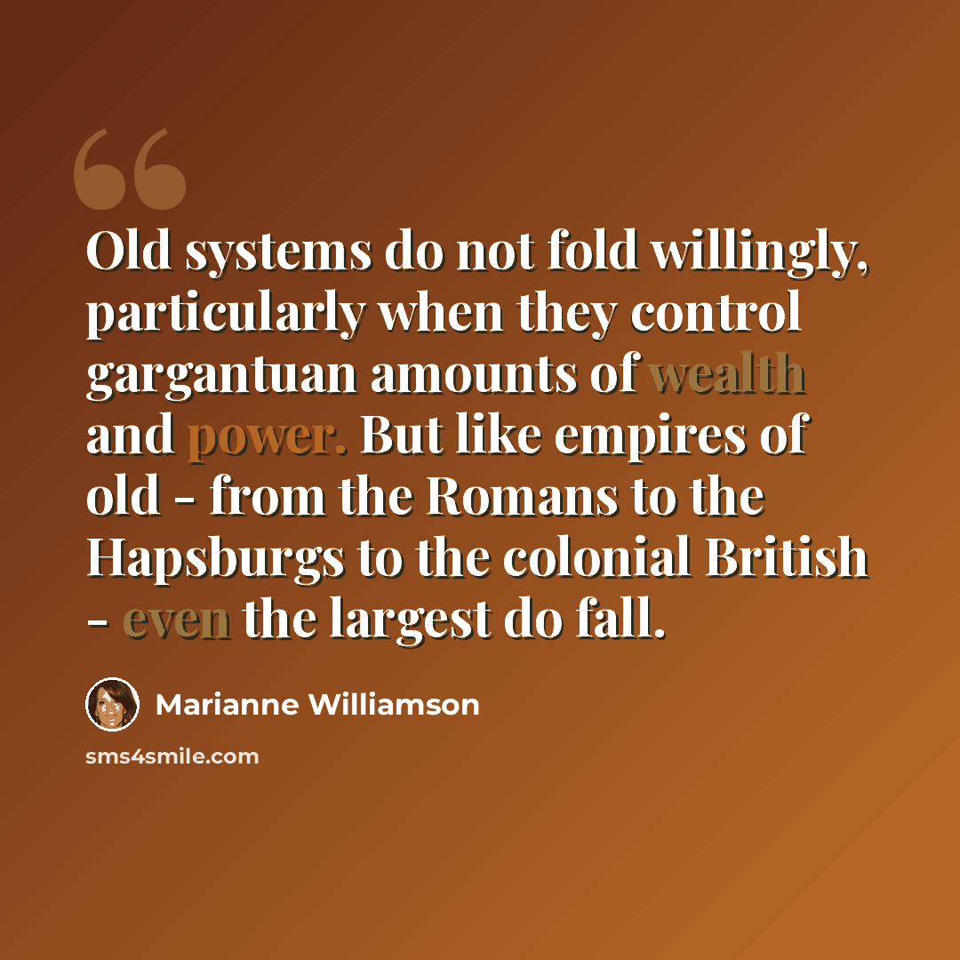 “Old systems do not fold willingly, particularly when they control gargantuan amounts of wealth and power. But like empires of old - from the Romans to the Hapsburgs to the colonial British - even the largest do fall.” quote by Marianne Williamson