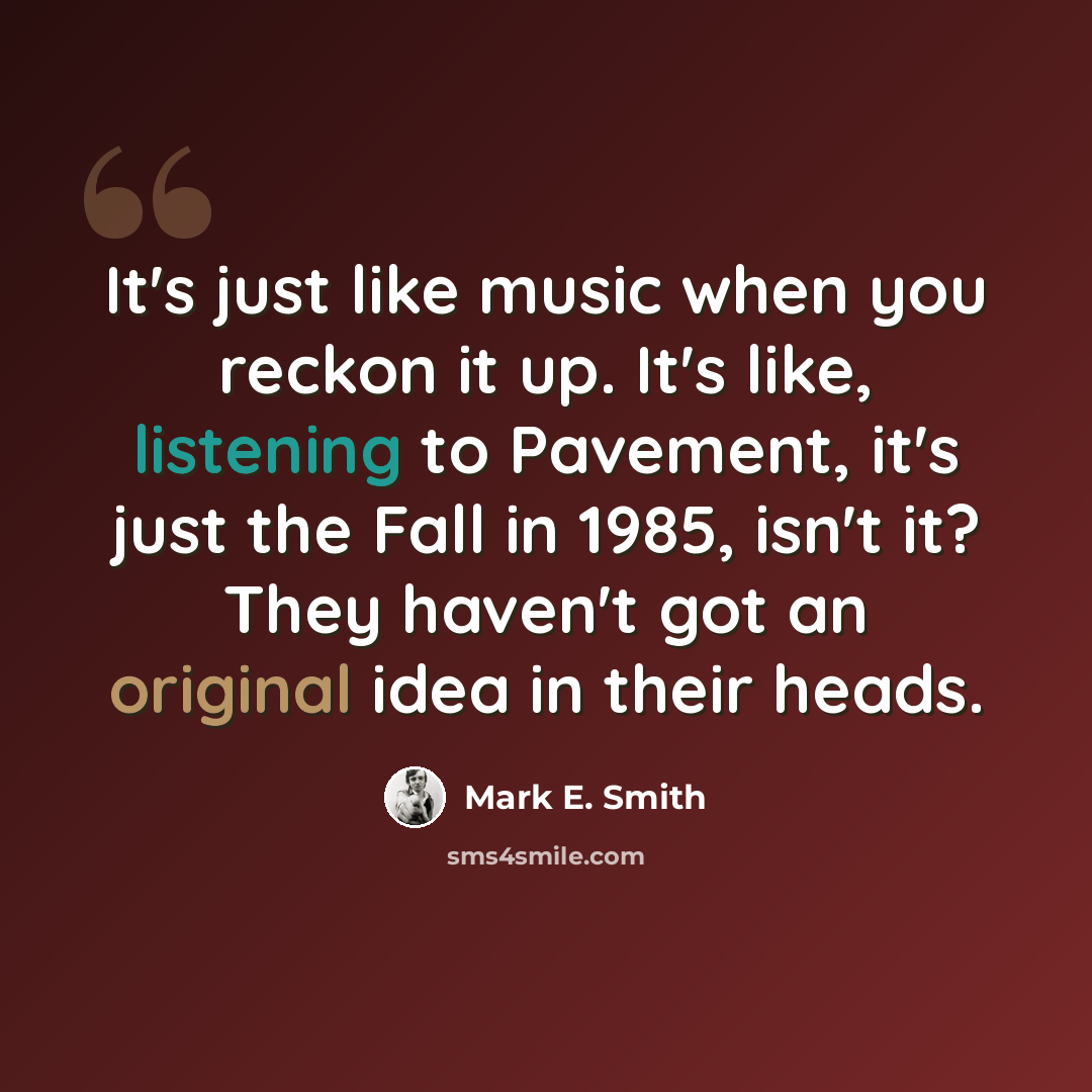 “It's just like music when you reckon it up. It's like, listening to Pavement, it's just the Fall in 1985, isn't it? They haven't got an original idea in their heads.” quote by Mark E. Smith
