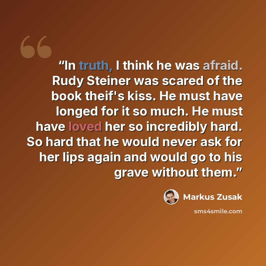 “In truth, I think he was afraid. Rudy Steiner was scared of the book theif's kiss. He must have longed for it so much. He must have loved her so incredibly hard. So hard that he would never ask for her lips again and would go to his grave without them.” quote by Markus Zusak
