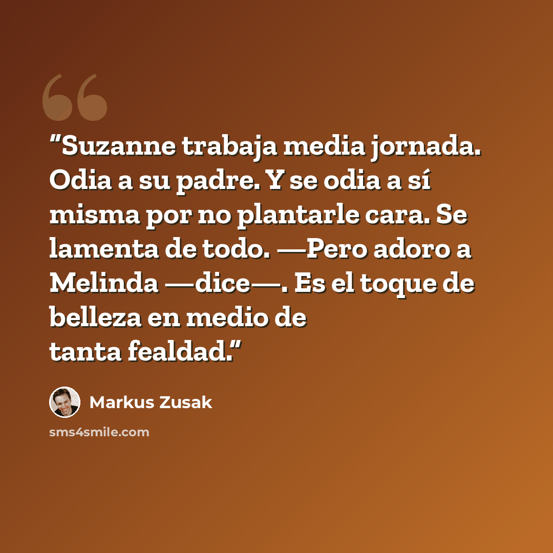“Suzanne trabaja media jornada. Odia a su padre. Y se odia a sí misma por no plantarle cara. Se lamenta de todo. —Pero adoro a Melinda —dice—. Es el toque de belleza en medio de tanta fealdad.” quote by Markus Zusak