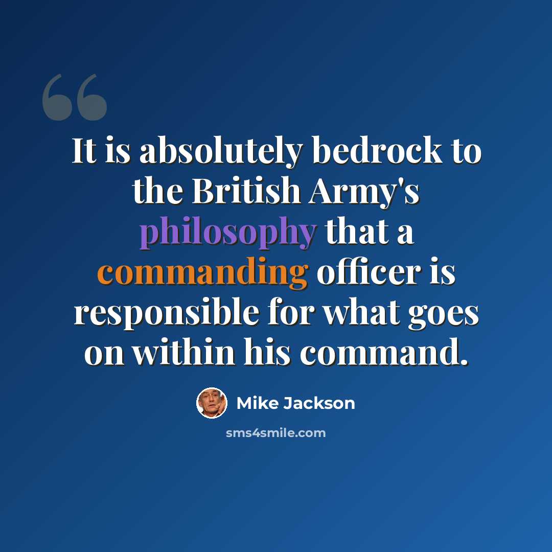 “It is absolutely bedrock to the British Army's philosophy that a commanding officer is responsible for what goes on within his command.” quote by Mike Jackson