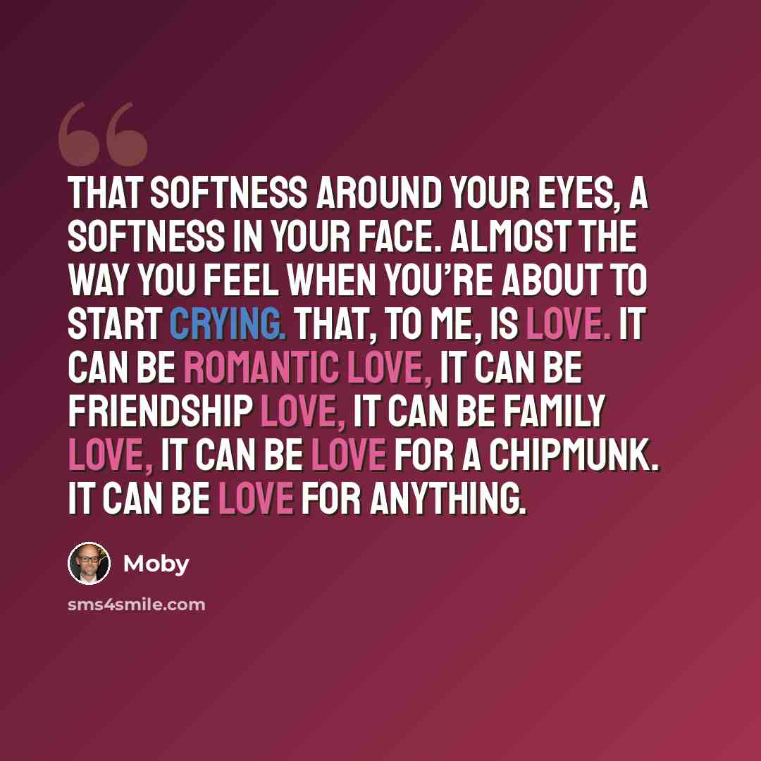 “That softness around your eyes, a softness in your face. Almost the way you feel when you’re about to start crying. That, to me, is love. It can be romantic love, it can be friendship love, it can be family love, it can be love for a chipmunk. It can be love for anything.” quote by Moby