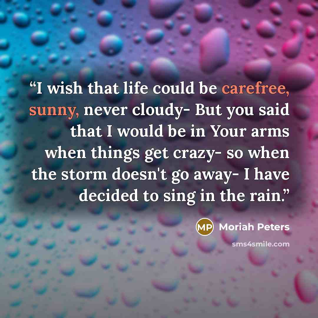 “I wish that life could be carefree, sunny, never cloudy- But you said that I would be in Your arms when things get crazy- so when the storm doesn't go away- I have decided to sing in the rain.” quote by Moriah Peters