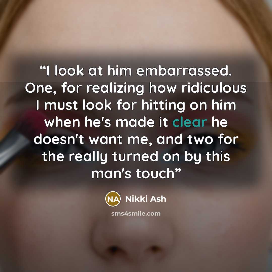 “I look at him embarrassed. One, for realizing how ridiculous I must look for hitting on him when he's made it clear he doesn't want me, and two for the really turned on by this man's touch” quote by Nikki Ash