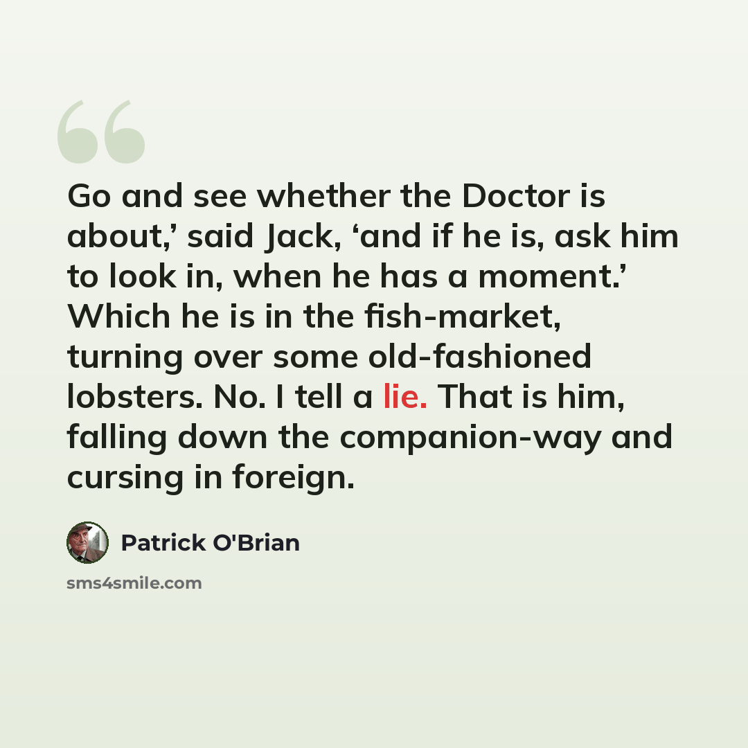 “Go and see whether the Doctor is about,’ said Jack, ‘and if he is, ask him to look in, when he has a moment.’ Which he is in the fish-market, turning over some old-fashioned lobsters. No. I tell a lie. That is him, falling down the companion-way and cursing in foreign.” quote by Patrick O'Brian