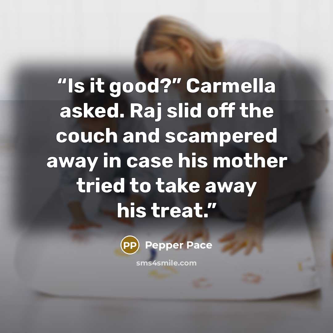 “Is it good?” Carmella asked. Raj slid off the couch and scampered away in case his mother tried to take away his treat.” quote by Pepper Pace