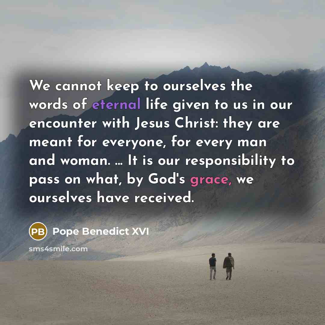 “We cannot keep to ourselves the words of eternal life given to us in our encounter with Jesus Christ: they are meant for everyone, for every man and woman. ... It is our responsibility to pass on what, by God's grace, we ourselves have received.” quote by Pope Benedict XVI