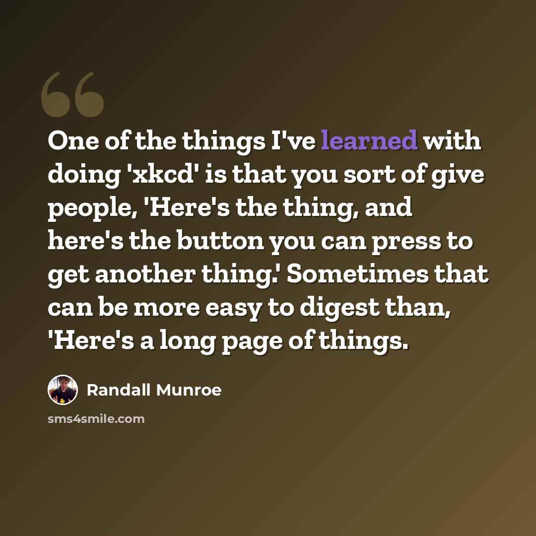 “One of the things I've learned with doing 'xkcd' is that you sort of give people, 'Here's the thing, and here's the button you can press to get another thing.' Sometimes that can be more easy to digest than, 'Here's a long page of things.” quote by Randall Munroe