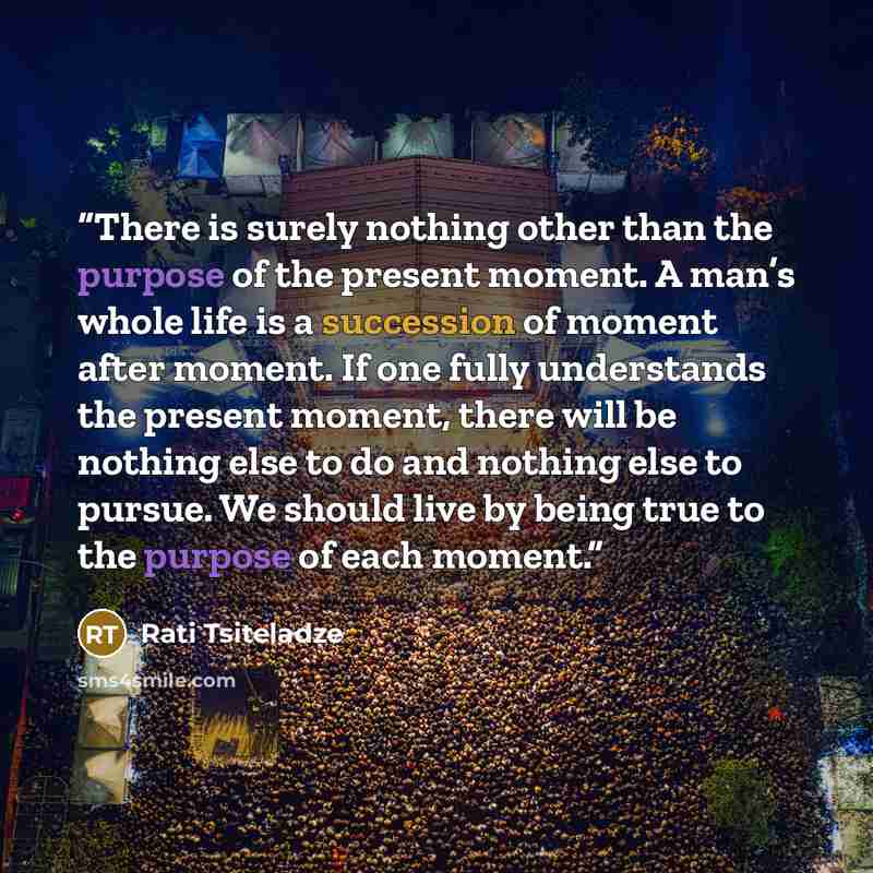 “There is surely nothing other than the purpose of the present moment. A man’s whole life is a succession of moment after moment. If one fully understands the present moment, there will be nothing else to do and nothing else to pursue. We should live by being true to the purpose of each moment.” quote by Rati Tsiteladze