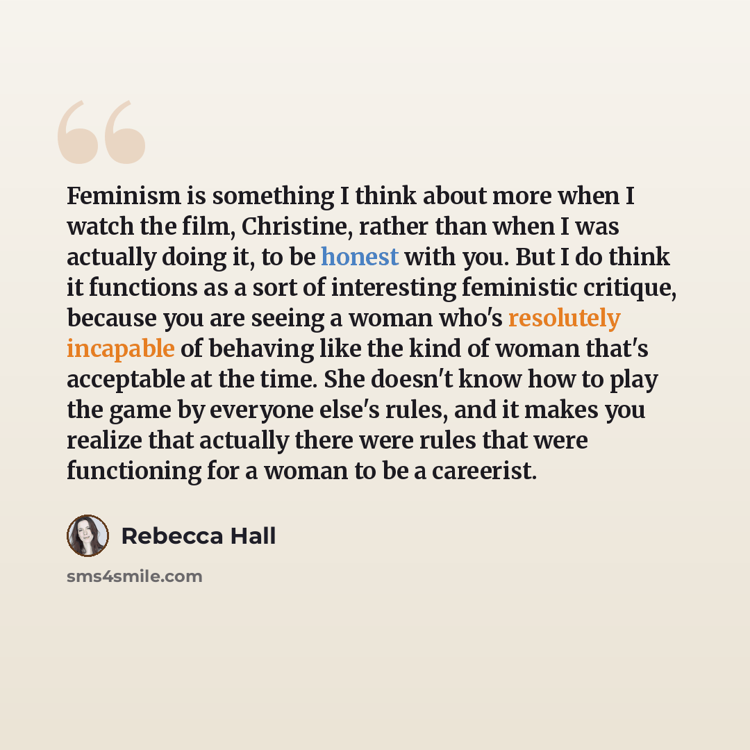 “Feminism is something I think about more when I watch the film, Christine, rather than when I was actually doing it, to be honest with you. But I do think it functions as a sort of interesting feministic critique, because you are seeing a woman who's resolutely incapable of behaving like the kind…” quote by Rebecca Hall