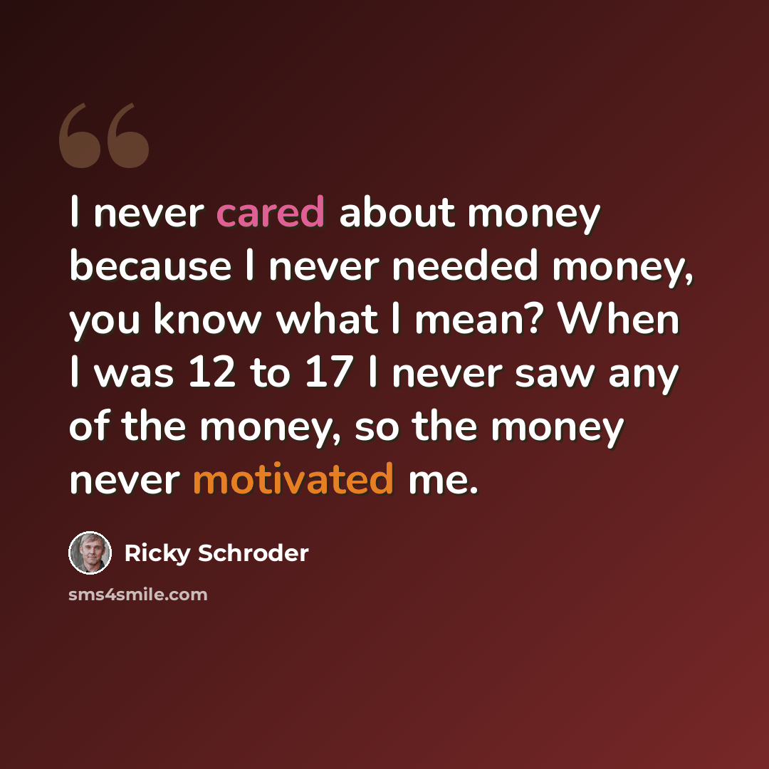 “I never cared about money because I never needed money, you know what I mean? When I was 12 to 17 I never saw any of the money, so the money never motivated me.” quote by Ricky Schroder
