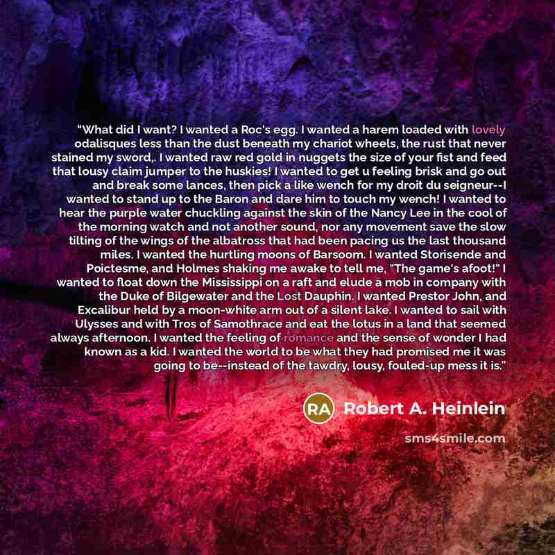 “What did I want? I wanted a Roc's egg. I wanted a harem loaded with lovely odalisques less than the dust beneath my chariot wheels, the rust that never stained my sword,. I wanted raw red gold in nuggets the size of your fist and feed that lousy claim jumper to the huskies! I wanted to get u…” quote by Robert A. Heinlein