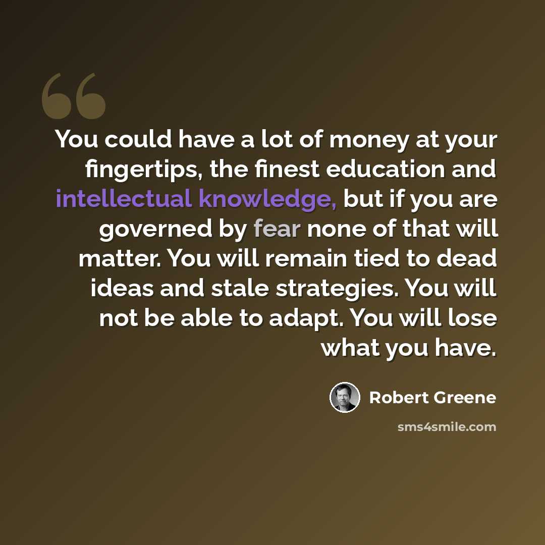 “You could have a lot of money at your fingertips, the finest education and intellectual knowledge, but if you are governed by fear none of that will matter. You will remain tied to dead ideas and stale strategies. You will not be able to adapt. You will lose what you have.” quote by Robert Greene