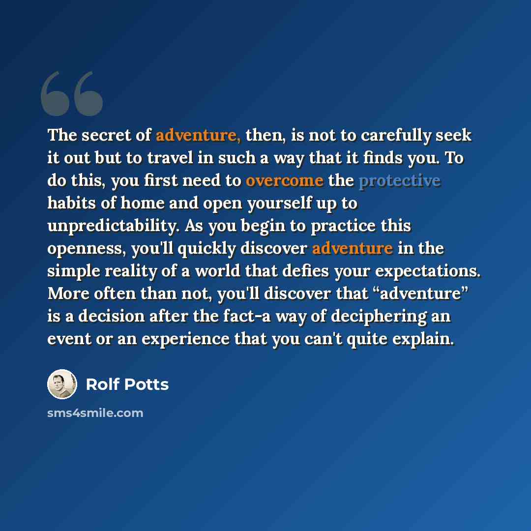 “The secret of adventure, then, is not to carefully seek it out but to travel in such a way that it finds you. To do this, you first need to overcome the protective habits of home and open yourself up to unpredictability. As you begin to practice this openness, you'll quickly discover adventure in…” quote by Rolf Potts