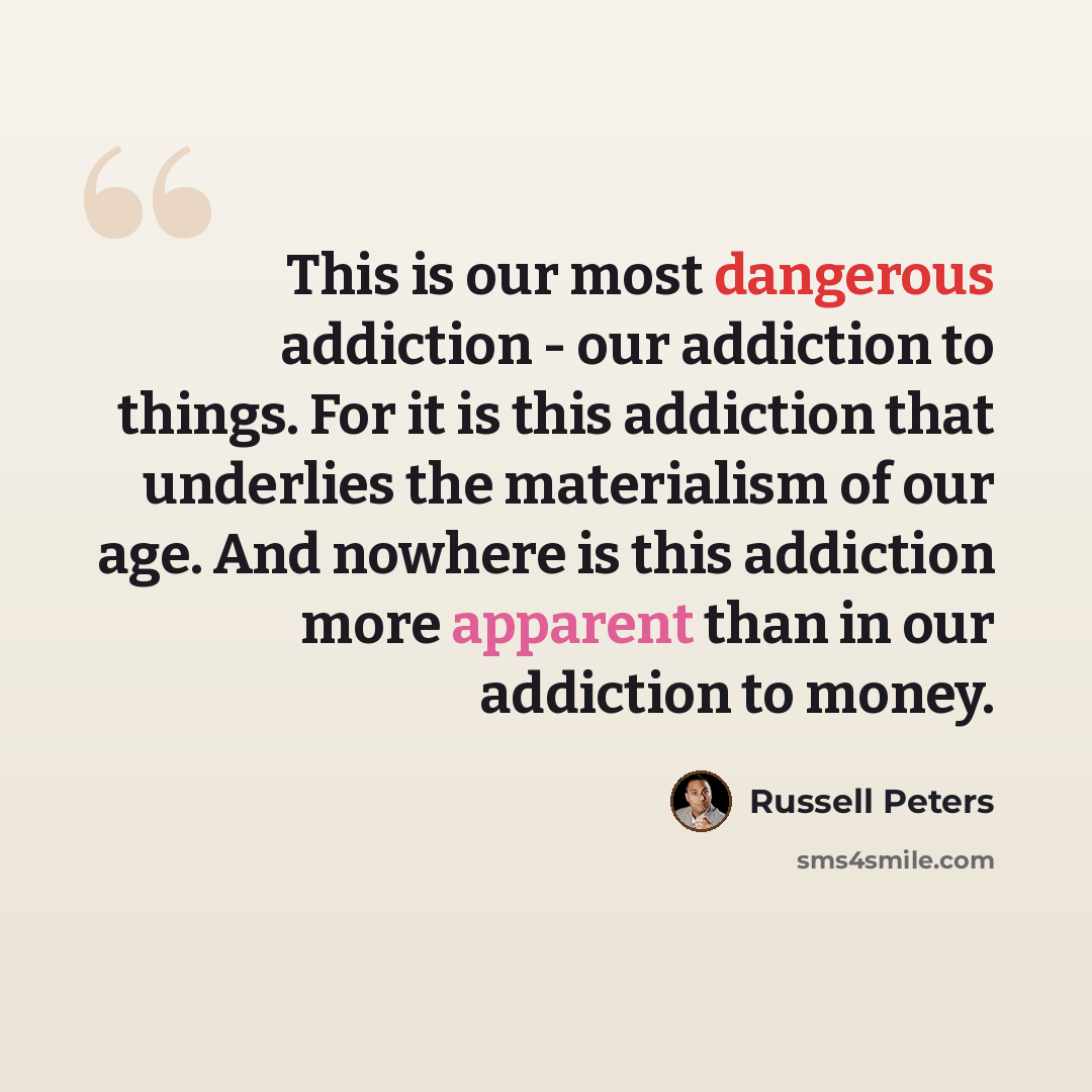 “This is our most dangerous addiction - our addiction to things. For it is this addiction that underlies the materialism of our age. And nowhere is this addiction more apparent than in our addiction to money.” quote by Russell Peters
