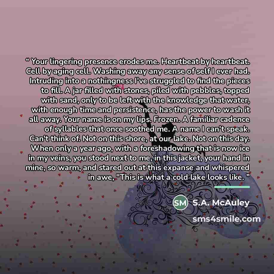 “Your lingering presence erodes me. Heartbeat by heartbeat. Cell by aging cell. Washing away any sense of self I ever had. Intruding into a nothingness I've struggled to find the pieces to fill. A jar filled with stones, piled with pebbles, topped with sand, only to be left with the knowledge that…” quote by S.A. McAuley