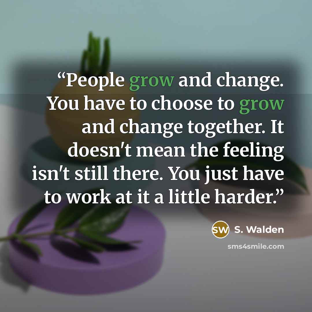 “People grow and change. You have to choose to grow and change together. It doesn't mean the feeling isn't still there. You just have to work at it a little harder.” quote by S. Walden