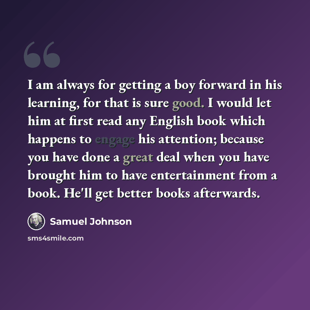 “I am always for getting a boy forward in his learning, for that is sure good. I would let him at first read any English book which happens to engage his attention; because you have done a great deal when you have brought him to have entertainment from a book. He'll get better books afterwards.” quote by Samuel Johnson