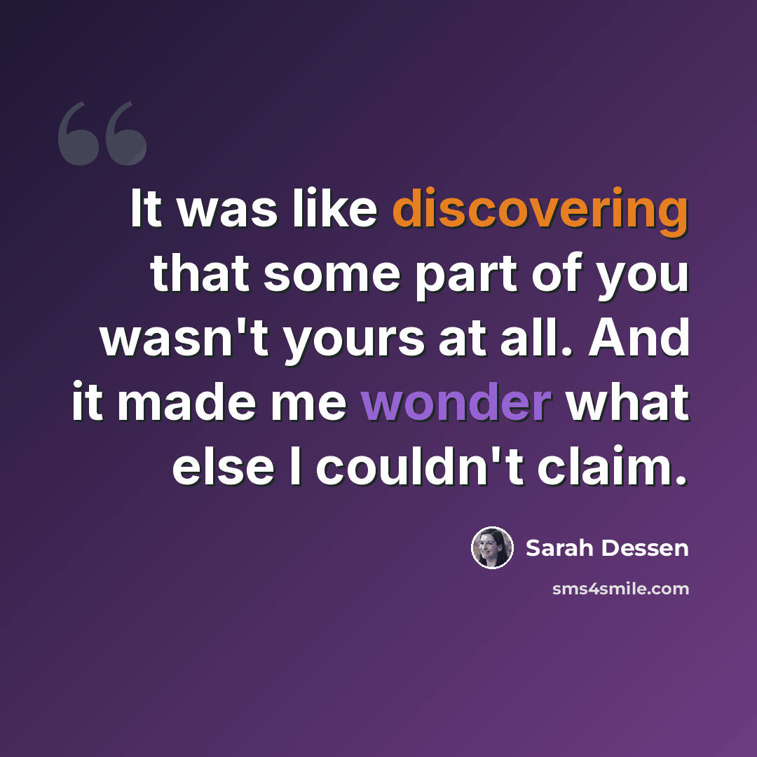 “It was like discovering that some part of you wasn't yours at all. And it made me wonder what else I couldn't claim.” quote by Sarah Dessen
