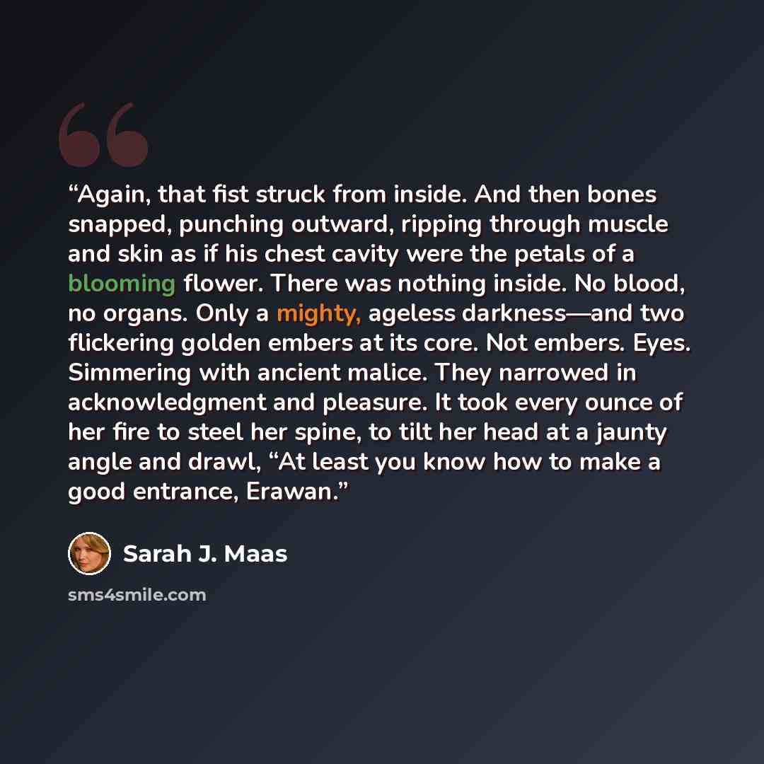 “Again, that fist struck from inside. And then bones snapped, punching outward, ripping through muscle and skin as if his chest cavity were the petals of a blooming flower. There was nothing inside. No blood, no organs. Only a mighty, ageless darkness—and two flickering golden embers at its core…” quote by Sarah J. Maas
