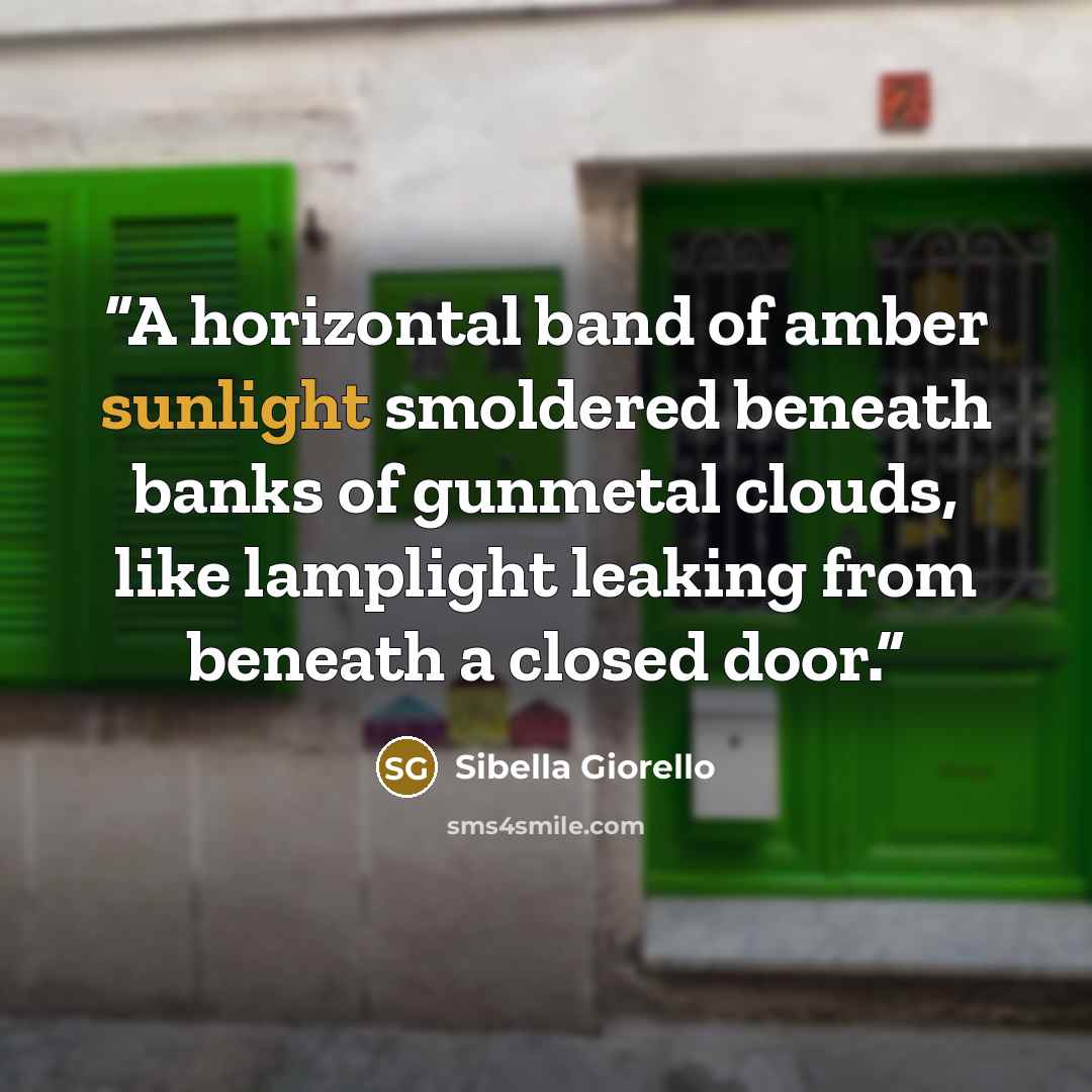 “A horizontal band of amber sunlight smoldered beneath banks of gunmetal clouds, like lamplight leaking from beneath a closed door.” quote by Sibella Giorello