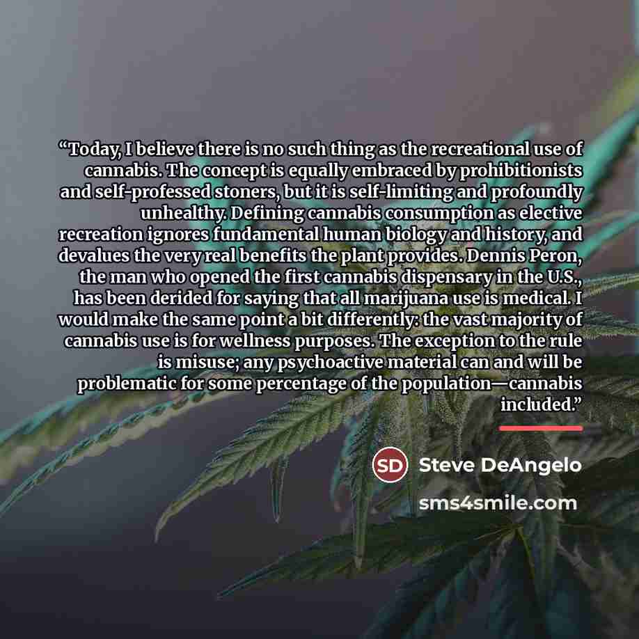 “Today, I believe there is no such thing as the recreational use of cannabis. The concept is equally embraced by prohibitionists and self-professed stoners, but it is self-limiting and profoundly unhealthy. Defining cannabis consumption as elective recreation ignores fundamental human biology and…” quote by Steve DeAngelo