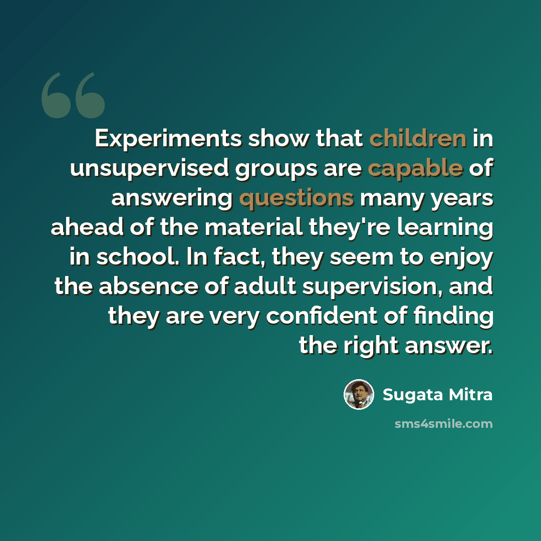 “Experiments show that children in unsupervised groups are capable of answering questions many years ahead of the material they're learning in school. In fact, they seem to enjoy the absence of adult supervision, and they are very confident of finding the right answer.” quote by Sugata Mitra