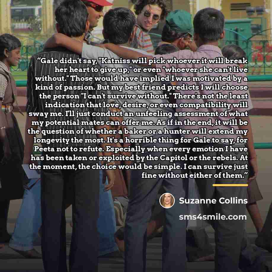 “Gale didn't say, "Katniss will pick whoever it will break her heart to give up," or even "whoever she can't live without." Those would have implied I was motivated by a kind of passion. But my best friend predicts I will choose the person "I can't survive without." There's not the least indication…” quote by Suzanne Collins