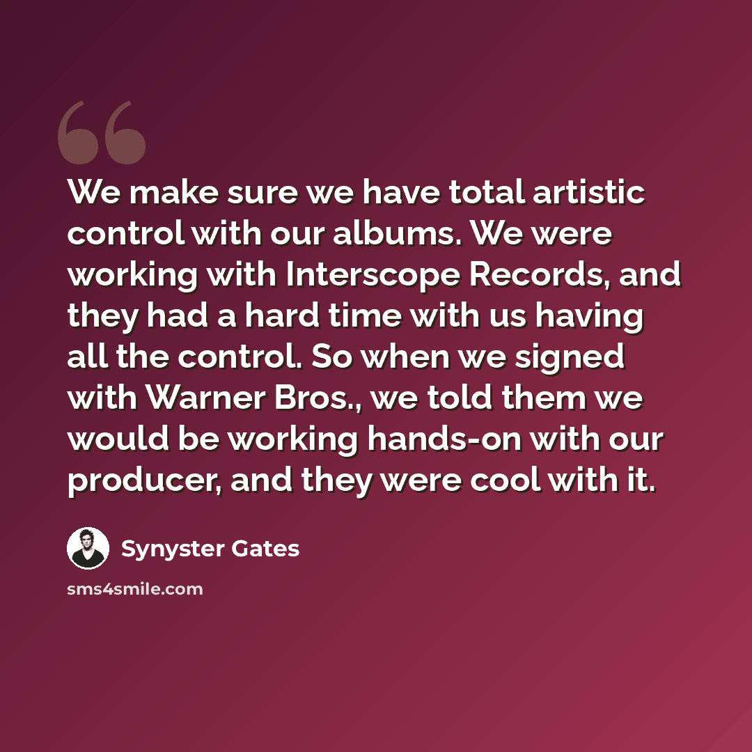 “We make sure we have total artistic control with our albums. We were working with Interscope Records, and they had a hard time with us having all the control. So when we signed with Warner Bros., we told them we would be working hands-on with our producer, and they were cool with it.” quote by Synyster Gates