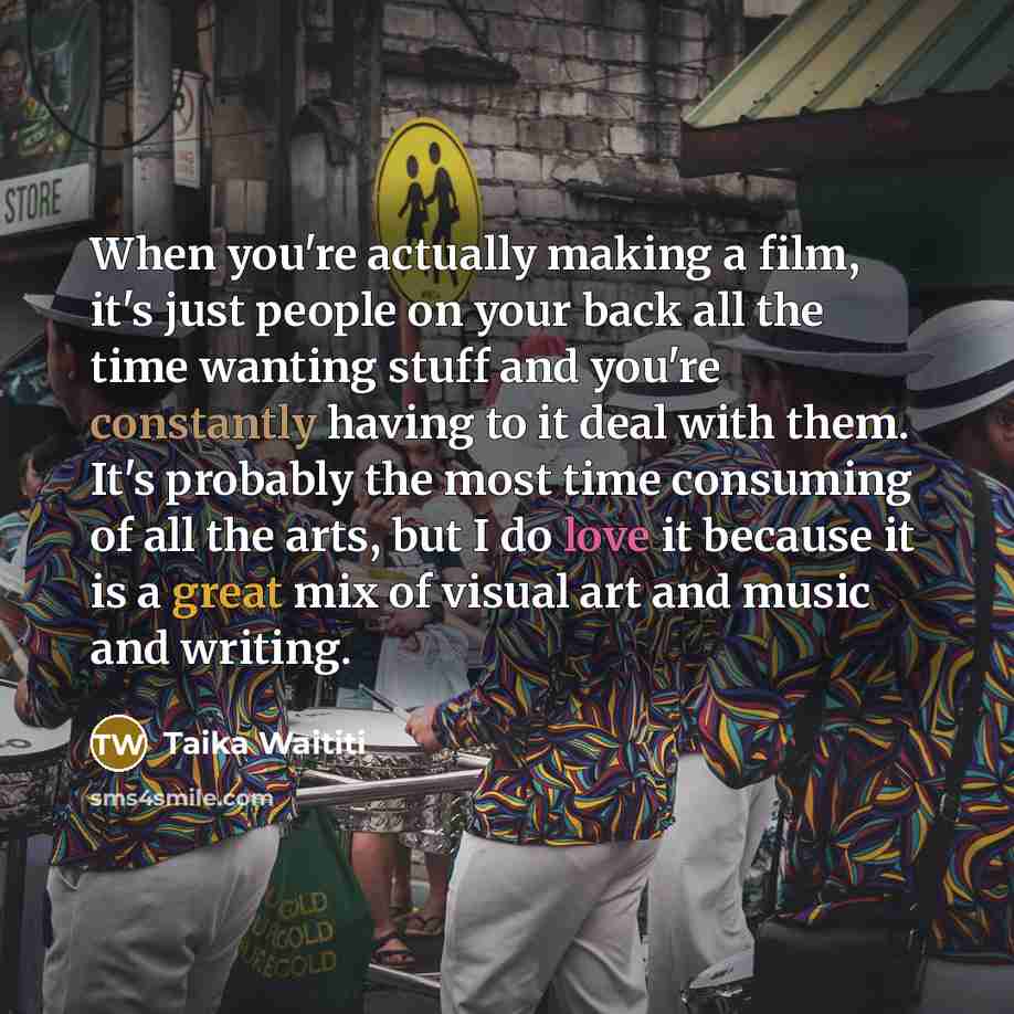 “When you're actually making a film, it's just people on your back all the time wanting stuff and you're constantly having to it deal with them. It's probably the most time consuming of all the arts, but I do love it because it is a great mix of visual art and music and writing.” quote by Taika Waititi